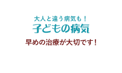 大人と違う病気も！子どもの病気 早めの治療が大切です！